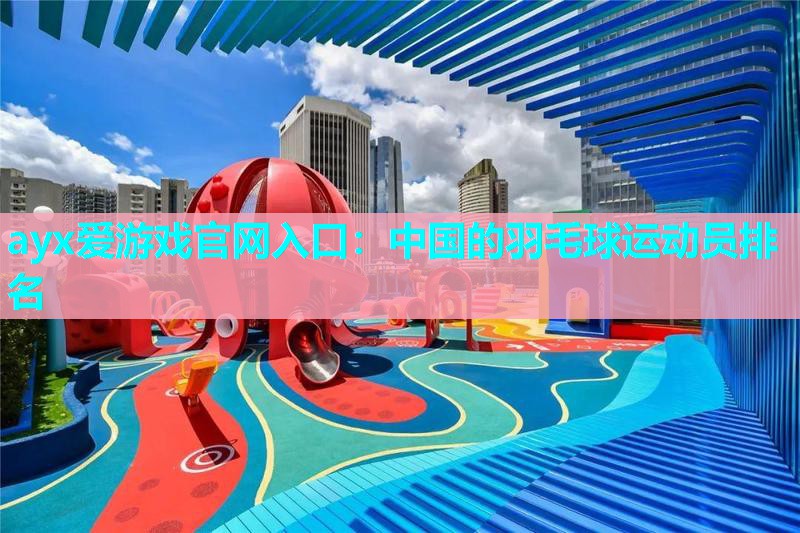 ayx爱游戏官网入口：中国的羽毛球运动员排名